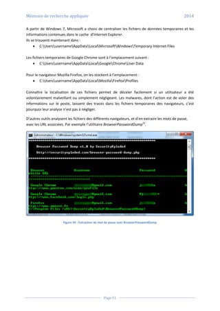 Mémoire de recherche appliquée 2014
Page 51
A partir de Windows 7, Microsoft a choisi de centraliser les fichiers de données temporaires et les
informations contenues dans le cache d’Internet Explorer.
Ils se trouvent maintenant dans :
 C:UsersusernameAppDataLocalMicrosoftWindowsTemporary Internet Files
Les fichiers temporaires de Google Chrome sont à l’emplacement suivant :
 C:UsersusernameAppDataLocalGoogleChromeUser Data
Pour le navigateur Mozilla Firefox, on les stockent à l’emplacement :
 C:UsersusernameAppDataLocalMozillaFirefoxProfiles
Connaître la localisation de ces fichiers permet de déceler facilement si un utilisateur a été
volontairement malveillant ou simplement négligeant. Les malwares, dont l’action est de voler des
informations sur le poste, laissent des traces dans les fichiers temporaires des navigateurs, c’est
pourquoi leur analyse n’est pas à négliger.
D’autres outils analysent les fichiers des différents navigateurs, et d’en extraire les mots de passe,
avec les URL associées. Par exemple l’utilitaire BrowserPasswordDump23
.
Figure 40 - Extraction de mot de passe avec BrowserPasswordDump
 