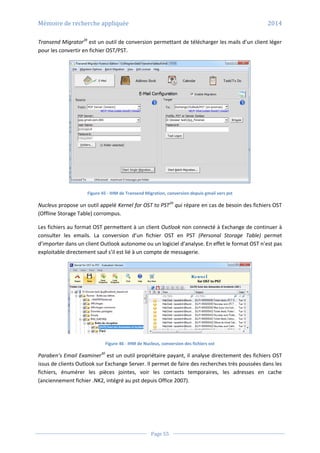 Mémoire de recherche appliquée 2014
Page 55
Transend Migrator28
est un outil de conversion permettant de télécharger les mails d’un client léger
pour les convertir en fichier OST/PST.
Figure 45 - IHM de Transend Migration, conversion depuis gmail vers pst
Nucleus propose un outil appelé Kernel for OST to PST29
qui répare en cas de besoin des fichiers OST
(Offline Storage Table) corrompus.
Les fichiers au format OST permettent à un client Outlook non connecté à Exchange de continuer à
consulter les emails. La conversion d’un fichier OST en PST (Personal Storage Table) permet
d’importer dans un client Outlook autonome ou un logiciel d’analyse. En effet le format OST n’est pas
exploitable directement sauf s’il est lié à un compte de messagerie.
Figure 46 - IHM de Nucleus, conversion des fichiers ost
Paraben’s Email Examiner30
est un outil propriétaire payant, il analyse directement des fichiers OST
issus de clients Outlook sur Exchange Server. Il permet de faire des recherches très poussées dans les
fichiers, énumérer les pièces jointes, voir les contacts temporaires, les adresses en cache
(anciennement fichier .NK2, intégré au pst depuis Office 2007).
 