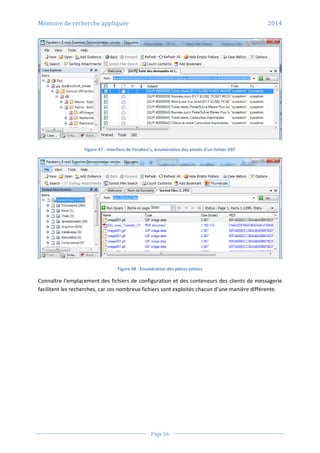 Mémoire de recherche appliquée 2014
Page 56
Figure 47 - Interface de Paraben’s, énumération des emails d’un fichier OST
Figure 48 - Enumération des pièces jointes
Connaître l’emplacement des fichiers de configuration et des conteneurs des clients de messagerie
facilitent les recherches, car ces nombreux fichiers sont exploités chacun d’une manière différente.
 