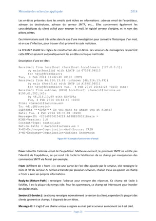 Mémoire de recherche appliquée 2014
Page 58
Les en-têtes présentes dans les emails sont riches en informations : adresse email de l’expéditeur,
adresse du destinataire, adresse du serveur SMTP, etc... Elles contiennent également les
caractéristiques du client utilisé pour envoyer le mail, le logiciel serveur d’origine, et le nom des
pièces jointes.
Ces informations sont très utiles dans le cas d’une investigation pour connaitre l’historique d’un mail,
et en cas d’infection, pour trouver d’où provient le code malicieux.
La RFC-822 établit les règles de construction des en-têtes. Les serveurs de messageries respectent
cette RFC et ajoutent automatiquement les en-têtes à chaque mail traité.
Description d’une en-tête :
Received: from localhost (localhost.localdomain [127.0.0.1])
by maia(Postfix) with ESMTP id 07058108013
for <djuj@forensic>;
Tue, 4 Feb 2014 16:42:40 +0100 (CET)
Received: from 46.216.13.89 (unknown [46.216.13.89])
by maia (Postfix) with SMTP id A18BE108011
for <djuj@forensic>; Tue, 4 Feb 2014 16:42:28 +0100 (CET)
Received: from unknown (HELO localhost) (davecol@lacunza.es
@199.61.202.145)
By 46.216.13.89 with ESMTPA;
Tue, 4 Feb 2014 18:43:40 +0200
From: <davecol@lacunza.es>
To: <djuj@foresic>
Subject: ***SPAM*** Do you want to amaze you at night?
Date: Tue, 4 Feb 2014 18:35:01 +0200
Message-ID: <20140204154229.A18BE108011@maia >
MIME-Version: 1.0
Content-Type: text/plain
Return-Path: < davecol@lacunza.es >
X-MS-Exchange-Organization-AuthSource: CAIN
X-MS-Exchange-Organization-AuthAs: Anonymous
Figure 49 - Exemple d’une en-tête d’email
From: Identifie l’adresse email de l’expéditeur. Malheureusement, le protocole SMTP ne vérifie pas
l’identité de l’expéditeur, ce qui rend très facile la falsification de ce champ par manipulation des
commandes SMTP via Telnet par exemple.
From (différent de « From : ») : est une partie de l’en-tête ajoutée par le serveur, elle renseigne le
nom et l’IP du serveur. Si l’email a transité par plusieurs serveurs, chacun d’eux va ajouter un champ
« From » avec ses propres informations.
Reply-to: (Return-Path:) : renseigne l’adresse pour envoyer des réponses. Ce champ est facile à
falsifier, il est la plupart du temps vide. Pour les spammeurs, ce champ est intéressant pour inonder
des boîtes mails.
Sender: (X-Sender:) : ce champ renseigne normalement la version du client, cependant la plupart des
clients ignorent ce champ ; il disparait des en-têtes.
Message-id: Il s’agit d’une chaine unique assignée au mail par le serveur au moment où il est créé.
 