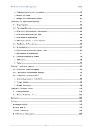 Mémoire de recherche appliquée 2014
Page 5
A – Acquisition de la mémoire non-volatile .................................................................................. 42
B – Monter une image................................................................................................................... 44
C – Analyse de la mémoire non-volatile........................................................................................ 46
Chapitre IV : Les méthodes anti-forensic .............................................................................................. 60
IV.1 – Stéganographie ....................................................................................................................... 60
IV.2 – Formatage Sécurisé................................................................................................................. 61
A – Effacement des disques durs magnétiques............................................................................. 62
B – Effacement des disques flash, SSD.......................................................................................... 63
C – Effacement de mémoire vive .................................................................................................. 63
D – Effacement sécurisé au niveau matériel................................................................................. 63
IV.3 – Falsification de Timestamp ..................................................................................................... 63
IV.4 – Cryptographie.......................................................................................................................... 67
A – Détection de partition ou conteneur chiffré........................................................................... 67
B – Récupération de mot de passe................................................................................................ 70
IV.5 – Obfuscation de code et packers.............................................................................................. 73
A – Obfuscation............................................................................................................................. 73
B – Packers..................................................................................................................................... 74
Chapitre V : Analyse de malware .......................................................................................................... 75
V.1 – Définition et types de malwares .............................................................................................. 75
V.2 – Création d’un environnement d’analyse.................................................................................. 77
V.3 – Etude de cas : le malware NjRAT.............................................................................................. 80
A –Création du programme malveillant........................................................................................ 82
B – Analyse statique ...................................................................................................................... 85
C – Analyse dynamique ................................................................................................................. 94
Chapitre VI : Création d’un outil.......................................................................................................... 108
VI.1 – Le multiboot USB................................................................................................................... 108
VI.2 – RocFor : l’utilitaire « Live ».................................................................................................... 110
Conclusion ........................................................................................................................................... 112
Annexes............................................................................................................................................... 113
A – Options Volatility....................................................................................................................... 113
B – Script Hash.py............................................................................................................................ 115
C – Script ForPower.ps1 .................................................................................................................. 117
D – Référence et bibliographie........................................................................................................ 122
 