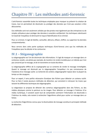 Mémoire de recherche appliquée 2014
Page 60
Chapitre IV : Les méthodes anti-forensic
L’anti-forensic rassemble toutes les techniques employées pour masquer ou prévenir la création de
traces, tout en permettant de dissimuler ou protéger des données qui n’ont pas vocation à être
découvertes.
Ces méthodes sont non seulement utilisées par des pirates mais également par des entreprises ou de
simples utilisateurs pour protéger des données à caractère confidentiel. Ces techniques ralentissent
le travail de l’enquêteur et diminuent le risque d’identification d’un criminel.
Pour un criminel, il s’agit de falsifier, camoufler, détruire, effacer, chiffrer, ou supprimer les données
compromettantes.
Nous verrons dans cette partie quelques techniques d’anti-forensic ainsi que les méthodes de
l’enquêteur pour les déceler et les contourner.
IV.1 – Stéganographie
La stéganographie est l’art de dissimuler des informations. Il s’agit de masquer un message dans un
conteneur anodin, une photo par exemple, de manière à le rendre invisible pour un individu qui n’est
pas concerné par le message, et de le transmettre en toute discrétion.
La stéganographie diffère de la cryptographie qui se contente de rendre le message inintelligible.
Quand le message est dissimulé par la stéganographie l’enquêteur n’a pas connaissance de
l’existence d’un message caché. La recherche de contenu stéganographié repose donc la plupart du
temps sur des soupçons.
Pour un expert, il sera parfois nécessaire d’analyser des fichiers pour détecter un contenu caché.
Pour ce faire il existe plusieurs méthodes de détection, qui consistent à retrouver les traces que
laissent les différentes techniques de stéganographie.
La stéganalyse se propose de détecter des contenus stéganographiés dans des fichiers, ou des
médias physiques comme la peinture ou les images. Pour détecter un message à l’intérieur d’un
média numérique, il convient avant tout de comprendre comment l’information est dissimulée à
l’intérieur du média, cela revient à rechercher l’algorithme utilisé pour cacher un message dans un
fichier.
La recherche d’algorithmes connus pour la dissimulation de message constitue la principale méthode
de détection.
 