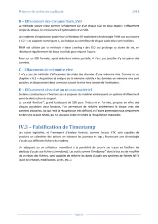 Mémoire de recherche appliquée 2014
Page 63
B – Effacement des disques flash, SSD
La méthode Secure Erase permet l’effacement sûr d’un disque SSD en deux étapes : l’effacement
simple du disque, les mécanismes d’optimisation d’un SSD.
Les systèmes d’exploitation postérieurs à Windows XP exploitent la technologie TRIM vue au chapitre
« II.2 – Les supports numériques », qui indique au contrôleur de disque quels blocs sont inutilisés.
TRIM est utilisée par la méthode « Wear Leveling » des SSD qui prolonge sa durée de vie, en
réécrivant régulièrement les blocs inutilisés pour répartir l’usure.
Ainsi sur un SSD formaté, après réécriture même partielle, il n’est pas possible d’y récupérer des
données.
C – Effacement de mémoire vive
Il n’y a pas de méthode d’effacement sécurisée des données d’une mémoire vive. Comme vu au
chapitre « III.2 – Acquisition et analyse de la mémoire volatile » les données en mémoire vive sont
volatiles, et disparaissent dans la minute suivant la mise hors tension de l’ordinateur.
D – Effacement sécurisé au niveau matériel
Certains constructeurs n’hésitent pas à proposer du matériel embarquant un système d’effacement
voire de destruction du support.
La société RunCore33
, grand fabriquant de SSD pour l’industrie et l’armée, propose en effet des
disques possédant deux boutons, l’un permettant de réécrire entièrement le disque avec des
données aléatoires, (ce qui rend la récupération très difficile), et l’autre permettant tout simplement
de détruire la puce NAND, qui ne sera plus lisible et rendra la récupération impossible.
IV.3 – Falsification de Timestamp
Les suites logicielles, et Framework d’analyse forensic, comme Encase, FTK, sont capables de
produire un calendrier des actions en indexant les journaux et logs ; fournissant une chronologie
d’accès aux différents fichiers du système.
Un attaquant ou un utilisateur malveillant a la possibilité de couvrir ses traces en falsifiant les
attributs d’accès aux fichiers (timestamp). Les outils comme TimeStomp34
dont le but est de modifier
les attributs des fichiers, sont capables de réécrire les dates d’accès des systèmes de fichiers NTFS
(date de création, modification, accès, etc…).
 