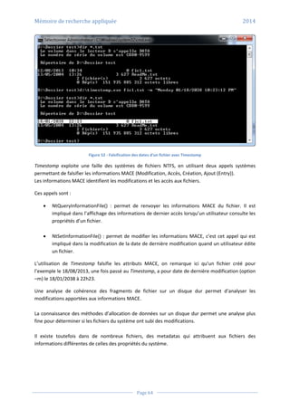 Mémoire de recherche appliquée 2014
Page 64
Figure 52 - Falsification des dates d’un fichier avec Timestomp
Timestomp exploite une faille des systèmes de fichiers NTFS, en utilisant deux appels systèmes
permettant de falsifier les informations MACE (Modification, Accès, Création, Ajout (Entry)).
Les informations MACE identifient les modifications et les accès aux fichiers.
Ces appels sont :
 NtQueryInformationFile() : permet de renvoyer les informations MACE du fichier. Il est
impliqué dans l’affichage des informations de dernier accès lorsqu’un utilisateur consulte les
propriétés d’un fichier.
 NtSetInformationFile() : permet de modifier les informations MACE, c’est cet appel qui est
impliqué dans la modification de la date de dernière modification quand un utilisateur édite
un fichier.
L’utilisation de Timestomp falsifie les attributs MACE, on remarque ici qu’un fichier créé pour
l’exemple le 18/08/2013, une fois passé au Timestomp, a pour date de dernière modification (option
–m) le 18/01/2038 à 22h23.
Une analyse de cohérence des fragments de fichier sur un disque dur permet d’analyser les
modifications apportées aux informations MACE.
La connaissance des méthodes d’allocation de données sur un disque dur permet une analyse plus
fine pour déterminer si les fichiers du système ont subi des modifications.
Il existe toutefois dans de nombreux fichiers, des metadatas qui attribuent aux fichiers des
informations différentes de celles des propriétés du système.
 