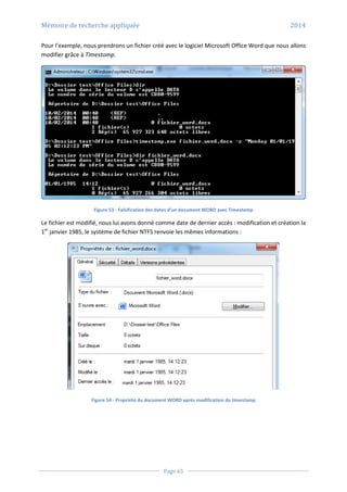 Mémoire de recherche appliquée 2014
Page 65
Pour l’exemple, nous prendrons un fichier créé avec le logiciel Microsoft Office Word que nous allons
modifier grâce à Timestomp.
Figure 53 - Falsification des dates d’un document WORD avec Timestomp
Le fichier est modifié, nous lui avons donné comme date de dernier accès : modification et création la
1er
janvier 1985, le système de fichier NTFS renvoie les mêmes informations :
Figure 54 - Propriété du document WORD après modification du timestamp
 