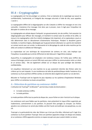 Mémoire de recherche appliquée 2014
Page 67
IV.4 – Cryptographie
La cryptographie est l’art de protéger un contenu. C’est un domaine de la cryptologie qui assure la
confidentialité, l’authenticité, et l’intégrité des messages sécurisés à l’aide de clés, aussi appelées
« secret ».
La cryptographie diffère de la stéganographie car elle s’attache à chiffrer les messages et non à les
camoufler. L’existence d’un message n’est donc pas à prouver, mais il s’agit pour l’enquêteur de
décrypter le contenu de ce message.
La cryptographie est utilisée depuis l’antiquité. Les gouvernements, lors de conflits, l’ont associée à la
stéganographie pour diffuser des messages, et maintenir le contact avec les armées et les alliés. Le
recours à la cryptographie a été d’un intérêt stratégique très important, et la cryptanalyse a joué un
rôle déterminant dans le déroulement d’évènements historiques. Pendant la deuxième guerre
mondiale, la machine Enigma, développée par le gouvernement allemand, lui a permis de maintenir
un contact secret avec son armée. La découverte et le décryptage du code de cette machine par les
alliés ont conduit à la défaite de l’Allemagne.
La cryptanalyse est une technique de recouvrement de contenu en clair, cela implique que
l’enquêteur ne possède pas la clé de chiffrement et doit découvrir l’algorithme employé.
Aujourd’hui, la cryptographie est employée à de nombreux niveaux. On l’utilise pour chiffrer des
canaux d’échanges comme un tunnel VPN mais aussi pour chiffrer la communication entre un client
et un serveur (SSL). Elle est également utilisée sur un disque dur pour protéger des données
confidentielles.
Un enquêteur intervenant sur une machine ne va pas seulement chercher des fichiers selon les
critères qui lui sont imposés. Si une incohérence de taille de partition/disque révèle l’existence d’un
conteneur ou d’une partition chiffrée cachée, la recherche devra également porter sur ces derniers.
BitLocker et TrueCrypt sont les logiciels les plus répandus sur les systèmes d’exploitation Windows
pour chiffrer un conteneur ou toute une partition.
A – Détection de partition ou conteneur chiffré
L’utilisation de TrueCrypt35
et BitLocker36
, permet deux modes de dissimulation :
 le mode conteneur chiffré,
 le mode partition.
Le mode partition chiffre tout ou partie du disque dur, aucun fichier en clair n’est écrit sur le disque.
Les conteneurs sont aussi fiables que les partitions, mais présentent le risque d’être supprimés par
inadvertance, contrairement à une partition. Ils peuvent être partagés ou envoyés. Les fichiers
ajoutés à ces conteneurs ne seront plus lisibles une fois l’accès verrouillé par une passphrase, ou une
clé.
Truecrypt a la particularité de créer des fichiers qui n’ont pas d’en-tête, informant qu’il s’agit d’un
conteneur ou d’une partition Truecrypt. Ainsi une partition apparaitra vierge si le disque est analysé,
et un conteneur chiffré apparaitra comme un espace occupé sans pour autant révéler sa nature.
 