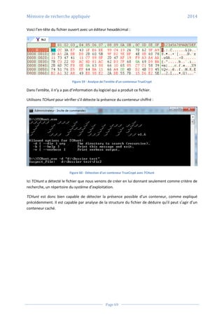 Mémoire de recherche appliquée 2014
Page 69
Voici l’en-tête du fichier ouvert avec un éditeur hexadécimal :
Figure 59 - Analyse de l’entête d’un conteneur TrueCrypt
Dans l’entête, il n’y a pas d’information du logiciel qui a produit ce fichier.
Utilisons TCHunt pour vérifier s’il détecte la présence du conteneur chiffré :
Figure 60 - Détection d’un conteneur TrueCrypt avec TCHunt
Ici TCHunt a détecté le fichier que nous venons de créer en lui donnant seulement comme critère de
recherche, un répertoire du système d’exploitation.
TCHunt est donc bien capable de détecter la présence possible d’un conteneur, comme expliqué
précédemment. Il est capable par analyse de la structure du fichier de déduire qu’il peut s’agir d’un
conteneur caché.
 