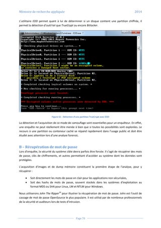 Mémoire de recherche appliquée 2014
Page 70
L’utilitaire EDD permet quant à lui de déterminer si un disque contient une partition chiffrée, il
permet la détection d’outil tel que TrueCrypt ou encore Bitlocker.
Figure 61 - Détection d’une partition TrueCrypt avec EDD
La détection et l’acquisition de ce mode de camouflage sont essentielles pour un enquêteur. En effet,
une enquête ne peut réellement être menée à bien que si toutes les possibilités sont explorées. Le
recours à une partition ou conteneur caché se répand rapidement dans l’usage public et doit être
étudié avec attention lors d’une analyse forensic.
B – Récupération de mot de passe
Lors d’enquête, la sécurité du système cible devra parfois être forcée. Il s’agit de récupérer des mots
de passe, clés de chiffrements, et autres permettant d’accéder au système dont les données sont
protégées.
L’acquisition d’images et de dump mémoire constituent la première étape de l’analyse, pour y
récupérer :
 Soit directement les mots de passe en clair pour les applications non sécurisées,
 Soit des hashs de mots de passe, souvent stockés dans les systèmes d’exploitation au
format MD5 ou SHA pour Linux, LM et NTLM pour Windows.
Nous utiliserons John The Ripper39
pour illustrer la récupération de mot de passe. John est l’outil de
cassage de mot de passe OpenSource le plus populaire. Il est utilisé par de nombreux professionnels
de la sécurité et auditeurs lors de tests d’intrusion.
 