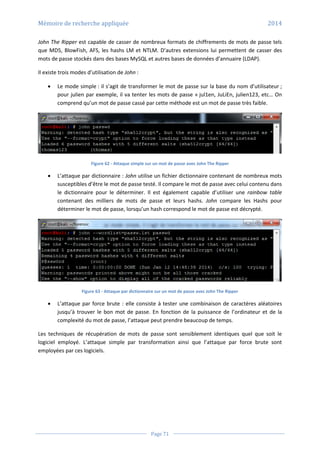 Mémoire de recherche appliquée 2014
Page 71
John The Ripper est capable de casser de nombreux formats de chiffrements de mots de passe tels
que MD5, BlowFish, AFS, les hashs LM et NTLM. D’autres extensions lui permettent de casser des
mots de passe stockés dans des bases MySQL et autres bases de données d’annuaire (LDAP).
Il existe trois modes d’utilisation de John :
 Le mode simple : il s’agit de transformer le mot de passe sur la base du nom d’utilisateur ;
pour julien par exemple, il va tenter les mots de passe « jul1en, JuLiEn, julien123, etc… On
comprend qu’un mot de passe cassé par cette méthode est un mot de passe très faible.
Figure 62 - Attaque simple sur un mot de passe avec John The Ripper
 L’attaque par dictionnaire : John utilise un fichier dictionnaire contenant de nombreux mots
susceptibles d’être le mot de passe testé. Il compare le mot de passe avec celui contenu dans
le dictionnaire pour le déterminer. Il est également capable d’utiliser une rainbow table
contenant des milliers de mots de passe et leurs hashs. John compare les Hashs pour
déterminer le mot de passe, lorsqu’un hash correspond le mot de passe est décrypté.
Figure 63 - Attaque par dictionnaire sur un mot de passe avec John The Ripper
 L’attaque par force brute : elle consiste à tester une combinaison de caractères aléatoires
jusqu’à trouver le bon mot de passe. En fonction de la puissance de l’ordinateur et de la
complexité du mot de passe, l’attaque peut prendre beaucoup de temps.
Les techniques de récupération de mots de passe sont sensiblement identiques quel que soit le
logiciel employé. L’attaque simple par transformation ainsi que l’attaque par force brute sont
employées par ces logiciels.
 