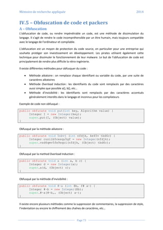 Mémoire de recherche appliquée 2014
Page 73
IV.5 – Obfuscation de code et packers
A – Obfuscation
L’obfuscation de code, ou rendre impénétrable un code, est une méthode de dissimulation du
langage. Il s’agit de rendre le code incompréhensible par un être humain, mais toujours compatible
avec le langage de l’ordinateur et compilable.
L’obfuscation est un moyen de protection du code source, en particulier pour une entreprise qui
souhaite protéger son investissement en développement. Les pirates utilisent également cette
technique pour dissimuler le fonctionnement de leur malware. Le but de l’obfuscation de code est
principalement de rendre plus difficile la rétro-ingénierie.
Il existe différentes méthodes pour obfusquer du code :
 Méthode aléatoire : on remplace chaque identifiant ou variable du code, par une suite de
caractères aléatoires
 Méthode Overload Induction : les identifiants du code sont remplacés par des caractères
aussi simples que possible a(), b(), etc…
 Méthode d’invisibilité : les identifiants sont remplacés par des caractères accentués
généralement interdits dans le langage et inconnus pour les compilateurs
Exemple de code non obfusqué :
public obfucate void put(int key, Algorithm value) {
Integer I = new Integer(key);
super.put(I, (Object) value);
}
Obfusqué par la méthode aléatoire :
public obfucate void 5nbvj (int nfdjk, ke45v tbd6c) {
Integer cuzilb5cesqu5gf = new Integer(nfdjk);
super.vsd6qmv5fe9sqoi(nfdjk, (Object) tbd6c);
}
Obfusqué par la method Overload Induction :
public obfucate void a (int a, b c) {
Integer d = new Integer(a);
super.a(d, (Object) c);
}
Obfusqué par la méthode d’invisibilité :
public obfucate void #~a (int @b, f# a~) {
Integer #~b = new Integer(@b);
super.#~a(#~b,, (Object) a~);
}
Il existe encore plusieurs méthodes comme la suppression de commentaires, la suppression de style,
l’indentation ou encore le chiffrement des chaînes de caractères, etc…
 