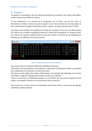 Mémoire de recherche appliquée 2014
Page 74
B – Packers
Les packers ou compacteurs sont des logiciels permettant de compresser des fichiers exécutables,
certains peuvent aussi chiffrer le contenu.
Ils sont intéressants car le résultat de la compression est un fichier, qui une fois lancé, se
décompresse lui-même. Comme les packers agissent sur le code du binaire ou de l’exécutable, ils
vont nécessairement changer l’empreinte du fichier « packé », et laisser des traces dans l’en-tête.
Les antivirus sont sensibles à la modification du fichier par un packer s’il est connu. En effet l’analyse
d’un fichier avec un éditeur hexadécimal révèle qu’il contient des informations sur le packer utilisé.
Les créateurs de malware préfèreront faire le choix d’un packer en fonction de ses statistiques de
détection par les différents anti-virus du marché.
Figure 65 - Détection du packer UPX avec hexdump
Nous venons de voir et de décrire différentes méthodes anti-forensic.
Cette étude n’est pas exhaustive, mais présente un large panel de techniques utilisées au quotidien
par les particuliers, les entreprises et surtout les pirates.
Elles font aussi bien appel à des notions d’informatique, tant logicielle que matérielle, et ont toutes
une finalité : empêcher la découverte des actions menées sur le système.
Toutes ces techniques ont différentes parades, et il est évident que ceux qui les emploient auront
toujours une longueur d’avance sur ceux qui tentent de les contourner.
Nous verrons par la suite comment ces techniques peuvent être mises en œuvre dans des logiciels
malveillants appelés malwares.
 