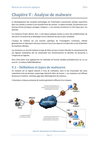 Mémoire de recherche appliquée 2014
Page 75
Chapitre V : Analyse de malware
Le développement des nouvelles technologies de l’information massivement utilisées aujourd’hui
dans nos sociétés a conduit à une nouvelle forme de menace : la cybercriminalité. Se présentant sous
diverses formes (arnaques, piratages, malwares…), ces menaces constituent un réel risque pour nos
données.
Les malwares (Trojan, Botnet, Vers…) sont depuis quelques années au cœur des problématiques de
sécurité et ne cessent de se développer tout en devenant de plus en plus complexes.
L’analyse de malware est une branche spécifique de l’investigation numérique, réalisée
généralement en laboratoire elle peut intervenir lors d’une réponse à incident dans le but d’identifier
les machines infectées.
Les chercheurs en sécurité réalisant ce type de tâche ont pour mission d’étudier le comportement de
ces logiciels malveillants afin de comprendre leur fonctionnement et identifier les personnes à
l’origine de ces logiciels.
Dans cette partie nous appliquerons les méthodes de forensic étudiées précédemment sur un cas
concret : le malware NJRAT/Bladabindi.
V.1 – Définition et types de malwares
Un malware est un logiciel exécuté à l’insu de l’utilisateur, dans le but d’accomplir des actes
malveillants (vols de données, espionnage industriel, dénis de service…). Les malwares sont diffusés
de plusieurs manières : phishing, page web, téléchargement de contenus….
L’illustration ci-dessous présente de manière générale la diffusion d’un malware.
Figure 66 - Représentation de la diffusion de malware
 