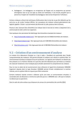Mémoire de recherche appliquée 2014
Page 77
 Keyloggueur : Un keyloggueur ou enregistreur de frappes est un programme qui permet
d’enregistrer tout ce qui est tapé au clavier de l’ordinateur. Il est ensuite récupéré par la
personne à l’origine de l’installation du keyloggueur dans le but d’espionner l’utilisateur.
Certains malwares utilisent des techniques d’obfuscation dans le but de ne pas être détectés par les
anti-virus ou de rendre l’analyse difficile. Les concepteurs de malware utilisent généralement des
logiciels appelés « Packer » qui permettent de dissimuler le code contenus dans le binaire.
Plusieurs sites recensent des échantillons de malware dans le but de les mettre à disposition de la
communauté et lutter contre leur expansion.
Voici quelques sites permettant de télécharger des échantillons (samples) de malware :
 http://malwaredb.malekal.com/ : Site regroupant plus de 35000 échantillons de malware.
 http://openmalware.org/ : Site regroupant plus de 5 000 000 d’échantillons de malware.
 http://virusshare.com/ : Site regroupant plus de 15 000 000 d’échantillons de malware.
V.2 – Création d’un environnement d’analyse
La création d’un laboratoire d’analyse ou « bac à sable « (Sandbox) est essentielle dans l’étude
comportementale des malwares. Elle permet d’étudier le malware sans infecter le système hôte. Un
environnement d’analyse ne dispose d’aucune protection. Les logiciels anti-malwares ne doivent pas
être présents sur la machine infectée et le pare-feu doit être désactivé pour permettre au malware
de s’exécuter totalement. Ainsi l’analyste pourra étudier pleinement le comportement du malware.
Pour la mise en place de cet environnement nous utiliserons le logiciel de virtualisation VMWARE
largement répandu dans ce type d’analyse. VMWARE permet d’isoler complètement la machine
infectée, ainsi le système hôte ne risquera pas d’être contaminé.
Certains malwares évolués arrivent à détecter qu’ils sont dans un environnement virtualisé. Il
conviendra donc de désactiver à minima les outils tels que les « VMWARE tool » afin que le malware
ne détecte pas la supercherie.
Dans le cadre de cette analyse nous disposons du serveur de commande et de contrôle (C&C).
 