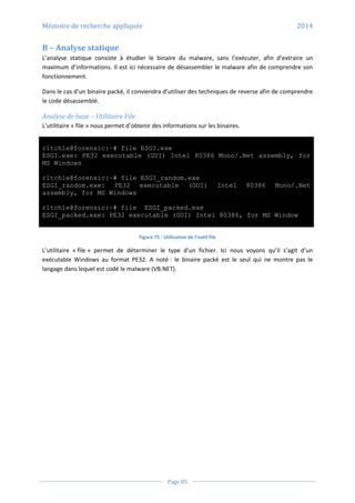 Mémoire de recherche appliquée 2014
Page 85
B – Analyse statique
L’analyse statique consiste à étudier le binaire du malware, sans l’exécuter, afin d’extraire un
maximum d’informations. Il est ici nécessaire de désassembler le malware afin de comprendre son
fonctionnement.
Dans le cas d’un binaire packé, il conviendra d’utiliser des techniques de reverse afin de comprendre
le code désassemblé.
Analyse de base – Utilitaire File
L’utilitaire « file » nous permet d’obtenir des informations sur les binaires.
r1tch1e@forensic:~# file ESGI.exe
ESGI.exe: PE32 executable (GUI) Intel 80386 Mono/.Net assembly, for
MS Windows
r1tch1e@forensic:~# file ESGI_random.exe
ESGI_random.exe: PE32 executable (GUI) Intel 80386 Mono/.Net
assembly, for MS Windows
r1tch1e@forensic:~# file ESGI_packed.exe
ESGI_packed.exe: PE32 executable (GUI) Intel 80386, for MS Window
Figure 75 - Utilisation de l’outil file
L’utilitaire « file » permet de déterminer le type d’un fichier. Ici nous voyons qu’il s’agit d’un
exécutable Windows au format PE32. A noté : le binaire packé est le seul qui ne montre pas le
langage dans lequel est codé le malware (VB.NET).
 