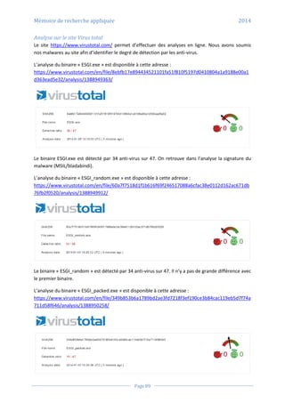Mémoire de recherche appliquée 2014
Page 89
Analyse sur le site Virus total
Le site https://www.virustotal.com/ permet d’effectuer des analyses en ligne. Nous avons soumis
nos malwares au site afin d’identifier le degré de détection par les anti-virus.
L’analyse du binaire « ESGI.exe » est disponible à cette adresse :
https://www.virustotal.com/en/file/8ebfb17e894434521101fa51f810f5197d0410804a1a9188e00a1
d363ead5e32/analysis/1388949363/
Le binaire ESGI.exe est détecté par 34 anti-virus sur 47. On retrouve dans l’analyse la signature du
malware (MSIL/bladabindi).
L’analyse du binaire « ESGI_random.exe » est disponible à cette adresse :
https://www.virustotal.com/en/file/60a7f7518d1f1b616f69f246517088a6cfac38e0112d162ac671db
76fb2f0520/analysis/1388949912/
Le binaire « ESGI_random » est détecté par 34 anti-virus sur 47. Il n’y a pas de grande différence avec
le premier binaire.
L’analyse du binaire « ESGI_packed.exe » est disponible à cette adresse :
https://www.virustotal.com/en/file/349b853b6a1789bd2ae3fd7218f3ef190ce3b84cac119eb5d7f74a
711d58f646/analysis/1388950258/
 