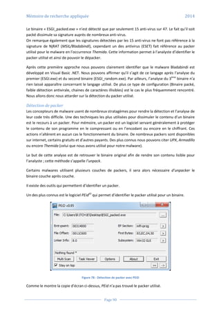 Mémoire de recherche appliquée 2014
Page 90
Le binaire « ESGI_packed.exe » n’est détecté que par seulement 15 anti-virus sur 47. Le fait qu’il soit
packé dissimule sa signature auprès de nombreux anti-virus.
On remarque également que les signatures détectées par les 15 anti-virus ne font pas référence à la
signature de NjRAT (MSIL/Bladabindi), cependant un des antivirus (ESET) fait référence au packer
utilisé pour le malware en l’occurrence Themida. Cette information permet à l’analyste d’identifier le
packer utilisé et ainsi de pouvoir le dépacker.
Après cette première approche nous pouvons clairement identifier que le malware Bladabindi est
développé en Visual Basic .NET. Nous pouvons affirmer qu’il s’agit de ce langage après l’analyse du
premier (ESGI.exe) et du second binaire (ESGI_random.exe). Par ailleurs, l’analyse du 3ème
binaire n’a
rien laissé apparaître concernant le langage utilisé. De plus ce type de configuration (Binaire packé,
faible détection antivirale, chaines de caractères illisibles) est le cas le plus fréquemment rencontré.
Nous allons donc nous attarder sur la détection du packer utilisé.
Détection de packer
Les concepteurs de malware usent de nombreux stratagèmes pour rendre la détection et l’analyse de
leur code très difficile. Une des techniques les plus utilisées pour dissimuler le contenu d’un binaire
est le recours à un packer. Pour mémoire, un packer est un logiciel servant généralement à protéger
le contenu de son programme en le compressant ou en l’encodant ou encore en le chiffrant. Ces
actions n’altèrent en aucun cas le fonctionnement du binaire. De nombreux packers sont disponibles
sur internet, certains gratuits et d’autres payants. Des plus connus nous pouvons citer UPX, Armadillo
ou encore Themida (celui que nous avons utilisé pour notre malware).
Le but de cette analyse est de retrouver le binaire original afin de rendre son contenu lisible pour
l’analyste ; cette méthode s’appelle l’unpack.
Certains malwares utilisent plusieurs couches de packers, il sera alors nécessaire d’unpacker le
binaire couche après couche.
Il existe des outils qui permettent d’identifier un packer.
Un des plus connus est le logiciel PEid43
qui permet d’identifier le packer utilisé pour un binaire.
Figure 78 - Détection de packer avec PEiD
Comme le montre la copie d’écran ci-dessus, PEid n’a pas trouvé le packer utilisé.
 