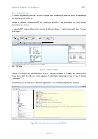 Mémoire de recherche appliquée 2014
Page 92
Reverse Engineering
Le reverse engineering consiste à étudier un objet, dans notre cas un malware, afin d’en déterminer
son fonctionnement interne.
Lorsque le malware est désassemblé, son contenu est affiché en code assembleur qui est un langage
machine de bas niveau.
Le logiciel IDA46
est une référence en matière de désassemblage et est incontournable dans l’analyse
de malware.
Figure 81 - Interface d’IDA pro
Comme nous l’avons vu précédemment au cours de notre analyse, le malware est développé en
Visual Basic .NET. Il existe des outils capables de décompiler ces programmes, tel que le logiciel
CodeReflect47
.
Afin de retrouver le code source de notre application, nous avons décompilé notre malware.
Figure 82 - Analyse du code du malware avec CodeReflect
 
