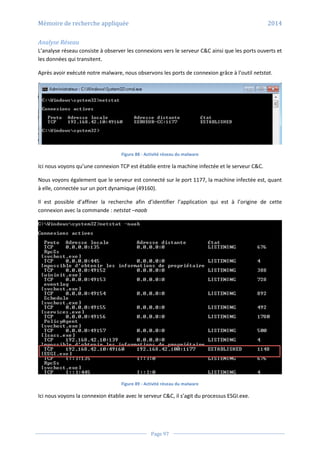 Mémoire de recherche appliquée 2014
Page 97
Analyse Réseau
L’analyse réseau consiste à observer les connexions vers le serveur C&C ainsi que les ports ouverts et
les données qui transitent.
Après avoir exécuté notre malware, nous observons les ports de connexion grâce à l’outil netstat.
Figure 88 - Activité réseau du malware
Ici nous voyons qu’une connexion TCP est établie entre la machine infectée et le serveur C&C.
Nous voyons également que le serveur est connecté sur le port 1177, la machine infectée est, quant
à elle, connectée sur un port dynamique (49160).
Il est possible d’affiner la recherche afin d’identifier l’application qui est à l’origine de cette
connexion avec la commande : netstat –naob
Figure 89 - Activité réseau du malware
Ici nous voyons la connexion établie avec le serveur C&C, il s’agit du processus ESGI.exe.
 