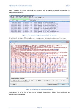 Mémoire de recherche appliquée 2014
Page 98
Avec l’analyseur de réseau Wireshark nous pouvons voir le flux de données échangées lors de
l’exécution du malware.
Figure 90 - Flux réseau échangé par le malware lors de son exécution
En utilisant la fonction « follow tcp Stream » nous pouvons voir les interactions avec le serveur.
Figure 91 - Récupération des informations échangées
Nous voyons ici qu’un flux de données est échangé, nous allons à présent lister et décoder les
éléments de cette capture.
 