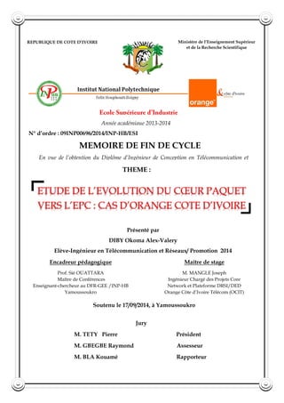 REPUBLIQUE DE COTE D’IVOIRE
Union-Discipline-Travail
Ministère de l’Enseignement Supérieur
et de la Recherche Scientifique
Année académique 2013-2014
N° d’ordre : 09INP00696/2014/INP-HB/ESI
MEMOIRE DE FIN DE CYCLE
THEME :
ETUDE DE L’EVOLUTION DU CŒUR PAQUET
VERS L’EPC : CAS D’ORANGE COTE D’IVOIRE
En vue de l’obtention du Diplôme d’Ingénieur de Conception en Télécommunication et
Réseaux
Présenté par
DIBY Okoma Alex-Valery
Elève-Ingénieur en Télécommunication et Réseaux/ Promotion 2014
Encadreur pédagogique
Prof. Sié OUATTARA
Maître de Conférences
Enseignant-chercheur au DFR-GEE /INP-HB
Yamoussoukro
Maître de stage
M. MANGLE Joseph
Ingénieur Chargé des Projets Core
Network et Plateforme DRSI/DED
Orange Côte d’Ivoire Télécom (OCIT)
Soutenu le 17/09/2014, à Yamoussoukro
Jury
M. TETY Pierre Président
M. GBEGBE Raymond Assesseur
M. BLA Kouamé Rapporteur
 