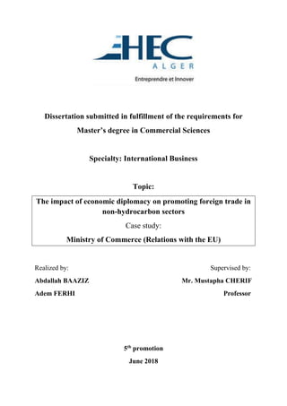 Dissertation submitted in fulfillment of the requirements for
Master’s degree in Commercial Sciences
Specialty: International Business
Topic:
The impact of economic diplomacy on promoting foreign trade in
non-hydrocarbon sectors
Case study:
Ministry of Commerce (Relations with the EU)
Realized by: Supervised by:
Abdallah BAAZIZ Mr. Mustapha CHERIF
Adem FERHI Professor
5th
promotion
June 2018
 