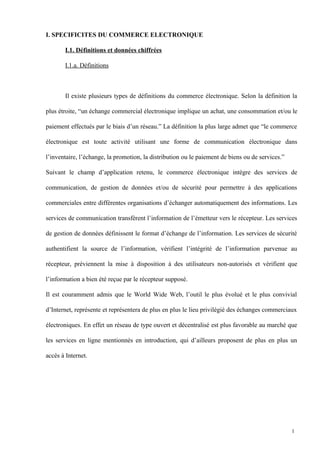 I. SPECIFICITES DU COMMERCE ELECTRONIQUE
I.1. Définitions et données chiffrées
I.1.a. Définitions
Il existe plusieurs types de définitions du commerce électronique. Selon la définition la
plus étroite, “un échange commercial électronique implique un achat, une consommation et/ou le
paiement effectués par le biais d’un réseau.” La définition la plus large admet que “le commerce
électronique est toute activité utilisant une forme de communication électronique dans
l’inventaire, l’échange, la promotion, la distribution ou le paiement de biens ou de services.”
Suivant le champ d’application retenu, le commerce électronique intègre des services de
communication, de gestion de données et/ou de sécurité pour permettre à des applications
commerciales entre différentes organisations d’échanger automatiquement des informations. Les
services de communication transfèrent l’information de l’émetteur vers le récepteur. Les services
de gestion de données définissent le format d’échange de l’information. Les services de sécurité
authentifient la source de l’information, vérifient l’intégrité de l’information parvenue au
récepteur, préviennent la mise à disposition à des utilisateurs non-autorisés et vérifient que
l’information a bien été reçue par le récepteur supposé.
Il est couramment admis que le World Wide Web, l’outil le plus évolué et le plus convivial
d’Internet, représente et représentera de plus en plus le lieu privilégié des échanges commerciaux
électroniques. En effet un réseau de type ouvert et décentralisé est plus favorable au marché que
les services en ligne mentionnés en introduction, qui d’ailleurs proposent de plus en plus un
accès à Internet.
1
 