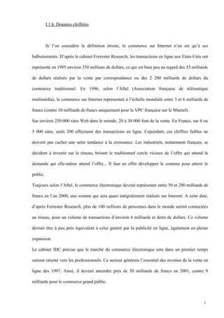 I.1.b. Données chiffrées
Si l’on considère la définition étroite, le commerce sur Internet n’en est qu’à ses
balbutiements. D’après le cabinet Forrester Research, les transactions en ligne aux Etats-Unis ont
représenté en 1995 environ 350 millions de dollars, ce qui est bien peu au regard des 53 milliards
de dollars réalisés par la vente par correspondance ou des 2 200 milliards de dollars du
commerce traditionnel. En 1996, selon l’Aftel (Association française de télématique
multimédia), le commerce sur Internet représentait à l’échelle mondiale entre 3 et 6 milliards de
francs (contre 10 milliards de francs uniquement pour la VPC française sur le Minitel).
Sur environ 250 000 sites Web dans le monde, 20 à 30 000 font de la vente. En France, sur 4 ou
5 000 sites, seuls 200 effectuent des transactions en ligne. Cependant, ces chiffres faibles ne
doivent pas cacher une nette tendance à la croissance. Les industriels, notamment français, se
décident à investir sur le réseau, brisant le traditionnel cercle vicieux de l’offre qui attend la
demande qui elle-même attend l’offre... Il faut en effet développer le contenu pour attirer le
public.
Toujours selon l’Aftel, le commerce électronique devrait représenter entre 50 et 200 milliards de
francs en l’an 2000, une somme qui sera quasi intégralement réalisée sur Internet. A cette date,
d’après Forrester Research, plus de 100 millions de personnes dans le monde seront connectées
au réseau, pour un volume de transactions d’environ 6 milliards et demi de dollars. Ce volume
devrait être à peu près équivalent à celui généré par la publicité en ligne, également en pleine
expansion.
Le cabinet IDC précise que le marché du commerce électronique sera dans un premier temps
surtout orienté vers les professionnels. Ce secteur générera l’essentiel des revenus de la vente en
ligne dès 1997. Ainsi, il devrait atteindre près de 50 milliards de francs en 2001, contre 9
milliards pour le commerce grand public.
1
 