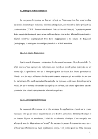 I.2. Principes de fonctionnement
Le commerce électronique sur Internet est basé sur l’interconnexion d’un grand nombre
de réseaux informatiques mondiaux, nationaux et régionaux, qui utilisent le même protocole de
communication (TCP/IP : Transmission Control Protocol/Internet Protocol). Ce protocole permet
à des paquets de données de traverser de multiples réseaux pour arriver à la machine destinataire.
Internet comprend essentiellement trois types d’applications : les forums de discussion
(newsgroups), la messagerie électronique (e-mail) et le World Wide Web.
I.2.a. Les forums de discussion
Les forums de discussion consistent en des forums thématiques à l’échelle mondiale. En
effet, chacun d’eux regroupe des participants, des experts du monde entier, intéressés par un
même sujet. Le principe de base est la libre participation de chacun. Les forums permettent de
discuter avec les autres utilisateurs du réseau au travers de messages qui peuvent être lus par tous
les participants. Des outils permettent la recherche par nom des conférences disponibles sur le
réseau. De par le nombre considérable de sujets qu’ils couvrent, ces forums représentent un outil
primordial pour obtenir rapidement des informations précises.
I.2.b. La messagerie électronique
La messagerie électronique est la plus ancienne des applications existant sur le réseau
mais aussi celle qui est utilisée en combinaison avec d’autres applications d’Internet. D’ailleurs il
est devenu fréquent de mentionner, à côté des coordonnées classiques d’une entreprise une
adresse de courrier électronique ou “e-mail”. La messagerie permet de transmettre, recevoir et
archiver des informations de façon extrêmement simple. Tout comme pour une lettre classique
1
 