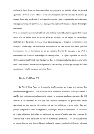 sur laquelle figure l’adresse du correspondant, une entreprise qui souhaite utiliser Internet doit
également disposer d’une adresse (nom_utilisateur@nom_serveur.domaine). L’abonné qui
dispose d’une boîte aux lettres virtuelle peut la consulter à tout moment et charger les éventuels
messages sur son poste de travail. Les messages transitent sur le réseau au travers de multiples
connexions.
Pour une entreprise qui souhaite élaborer une stratégie multimédia, la messagerie électronique,
quand elle est incluse dans un serveur Web par exemple, est un moyen de communiquer
facilement avec des clients du monde entier. Les avantages de ce moyen de communication sont
multiples : des messages retransmis quasi instantanément, un coût minime, une bonne qualité de
transmission, peu de formalisme en ce qui concerne l’envoi de messages si ce n’est la
connaissance de l’adresse électronique du correspondant. La rapide expansion du courrier
électronique montre l’intérêt pour l’entreprise, dans sa politique marketing, de disposer d’un tel
outil : sous réserve d’une utilisation réglementée, les e-mailings pourront par exemple à l’avenir
constituer un véritable moyen de marketing direct.
I.2.c. Le World Wide Web
Le World Wide Web est la première implémentation en réseau informatique d’un
environnement hypermédia : c’est à dire un réseau distribué d’ordinateurs utilisé pour fournir et
accéder à un contenu multimédia connecté à travers le réseau par des liens hypertextes. Le Web
consiste en un ensemble de sites que leurs créateurs (entreprises ou particuliers) rendent
accessibles sur des serveurs informatiques et que les utilisateurs peuvent visiter. Ces sites
peuvent comporter du texte, de l’hypertexte, des images, du son ou de la vidéo. Les utilisateurs
du réseau utilisent un logiciel de navigation qui leur permet d’accéder aux sites en entrant les
adresses Web ou bien en cliquant sur un lien hypertexte y conduisant. Tous les sites présentent
en premier lieu une page d’accueil à partir de laquelle on peut consulter les différentes rubriques,
1
 