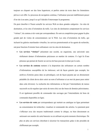 toujours en cliquant sur des liens hypertexte, et parfois entrer du texte dans les formulaires
prévus à cet effet. Le processus de navigation continue, l’utilisateur pouvant indéfiniment passer
d’un site à un autre, jusqu’à ce qu’il décide d’interrompre le programme.
On peut classifier à l’heure actuelle les services Web en deux grandes catégories : les sites de
destination, et les sites d’orientation du trafic. Les sites de destination comprennent les services
“vitrines”, de contenu et de vente par correspondance. Ils sont en compétition pour gagner la plus
grande part de visites de consommateurs sur le Web. Les sites d’orientation du trafic, qui
incluent les galeries marchandes virtuelles, les services promotionnels et les agents de recherche,
ont pour fonction d’orienter leurs utilisateurs vers les sites de destination.
• Les services “vitrines” présentent une société, un organisme, une université sans
réellement donner d’informations précieuses en matière de contenu. Il s’agit là d’une
présence qui permet de fournir un service de base pouvant évoluer par la suite.
• Les services de contenu mettent à la disposition des utilisateurs un certain nombre
d’informations susceptibles de les intéresser, soit de façon gratuite (par exemple, les
archives d’articles parus dans un périodique), soit de façon payante par un abonnement
préalable (le client devra alors saisir un nom d’utilisateur et un mot de passe pour entrer
dans cette division). La recherche des informations se fait par l’intermédiaire de menus
successifs ou de requêtes (par saisie de mots-clés) sur des bases de données préexistantes.
Il est également possible de commander des ouvrages par l’intermédiaire de bons de
commande disponibles en ligne.
• Les services de vente par correspondance qui mettent un catalogue en ligne permettant
au consommateur de rechercher, visualiser et commander des articles. Le paiement peut
s’effectuer avec des moyens traditionnels comme le chèque, ou bien directement en
saisissant son numéro de carte bancaire ou en utilisant un porte-monnaie électronique. De
plus en plus ces services cherchent à sécuriser les transactions grâce à des procédés de
chiffrement par exemple.
1
 