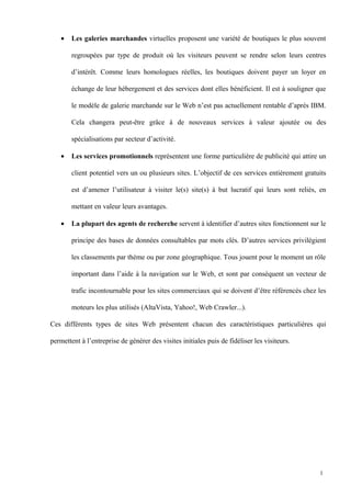 • Les galeries marchandes virtuelles proposent une variété de boutiques le plus souvent
regroupées par type de produit où les visiteurs peuvent se rendre selon leurs centres
d’intérêt. Comme leurs homologues réelles, les boutiques doivent payer un loyer en
échange de leur hébergement et des services dont elles bénéficient. Il est à souligner que
le modèle de galerie marchande sur le Web n’est pas actuellement rentable d’après IBM.
Cela changera peut-être grâce à de nouveaux services à valeur ajoutée ou des
spécialisations par secteur d’activité.
• Les services promotionnels représentent une forme particulière de publicité qui attire un
client potentiel vers un ou plusieurs sites. L’objectif de ces services entièrement gratuits
est d’amener l’utilisateur à visiter le(s) site(s) à but lucratif qui leurs sont reliés, en
mettant en valeur leurs avantages.
• La plupart des agents de recherche servent à identifier d’autres sites fonctionnent sur le
principe des bases de données consultables par mots clés. D’autres services privilégient
les classements par thème ou par zone géographique. Tous jouent pour le moment un rôle
important dans l’aide à la navigation sur le Web, et sont par conséquent un vecteur de
trafic incontournable pour les sites commerciaux qui se doivent d’être référencés chez les
moteurs les plus utilisés (AltaVista, Yahoo!, Web Crawler...).
Ces différents types de sites Web présentent chacun des caractéristiques particulières qui
permettent à l’entreprise de générer des visites initiales puis de fidéliser les visiteurs.
1
 