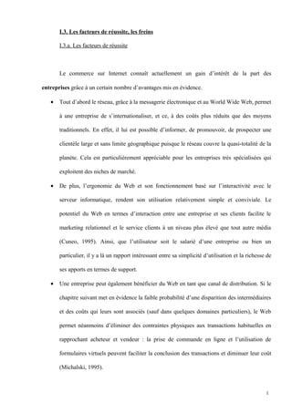 I.3. Les facteurs de réussite, les freins
I.3.a. Les facteurs de réussite
Le commerce sur Internet connaît actuellement un gain d’intérêt de la part des
entreprises grâce à un certain nombre d’avantages mis en évidence.
• Tout d’abord le réseau, grâce à la messagerie électronique et au World Wide Web, permet
à une entreprise de s’internationaliser, et ce, à des coûts plus réduits que des moyens
traditionnels. En effet, il lui est possible d’informer, de promouvoir, de prospecter une
clientèle large et sans limite géographique puisque le réseau couvre la quasi-totalité de la
planète. Cela est particulièrement appréciable pour les entreprises très spécialisées qui
exploitent des niches de marché.
• De plus, l’ergonomie du Web et son fonctionnement basé sur l’interactivité avec le
serveur informatique, rendent son utilisation relativement simple et conviviale. Le
potentiel du Web en termes d’interaction entre une entreprise et ses clients facilite le
marketing relationnel et le service clients à un niveau plus élevé que tout autre média
(Cuneo, 1995). Ainsi, que l’utilisateur soit le salarié d’une entreprise ou bien un
particulier, il y a là un rapport intéressant entre sa simplicité d’utilisation et la richesse de
ses apports en termes de support.
• Une entreprise peut également bénéficier du Web en tant que canal de distribution. Si le
chapitre suivant met en évidence la faible probabilité d’une disparition des intermédiaires
et des coûts qui leurs sont associés (sauf dans quelques domaines particuliers), le Web
permet néanmoins d’éliminer des contraintes physiques aux transactions habituelles en
rapprochant acheteur et vendeur : la prise de commande en ligne et l’utilisation de
formulaires virtuels peuvent faciliter la conclusion des transactions et diminuer leur coût
(Michalski, 1995).
1
 