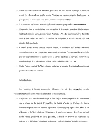 • Enfin, le coût d’utilisation d’Internet peut selon les cas être un avantage à mettre en
avant. En effet, quel que soit le lieu de l’émetteur du message et celui du récepteur, le
prix payé est le même, soit celui d’une communication au tarif local.
• Le commerce sur Internet présente également des avantages pour les consommateurs.
• En premier lieu la possibilité de pouvoir accéder à de grandes quantités d’informations
facilite et améliore leur décision d’achat (Wallace, 1995). La nature interactive du média
autorise des recherches ciblées, et conduit les entreprises à répondre directement aux
attentes de leurs clients.
• Comme il sera montré dans le chapitre suivant, le commerce sur Internet entraînera
vraisemblablement une compétition accrue des fournisseurs. Cette compétition se traduira
par une augmentation de la qualité et de la variété des biens et services, au travers de
marchés élargis et la possibilité d’affiner l’offre commerciale (IITA, 1994).
• Enfin, l’usage récréatif du Web est aussi un facteur primordial de son développement, de
par la richesse de son contenu.
I.3.b. Les freins
Les barrières à l’usage commercial d’Internet vis-à-vis des entreprises et des
consommateurs sont toutes relatives à la notion de masse critique.
• En premier lieu, il semble évident que le frein majeur au développement des transactions
sur le réseau est la facilité d’y accéder. La facilité d’accès est d’ailleurs le facteur
déterminant pour le succès de toute application technologique (Gupta, 1995). Dans le cas
d’Internet et du Web, plusieurs éléments sont à prendre en compte : l’accès au réseau à
haute vitesse (problème de bande passante), la facilité de trouver un fournisseur de
service, et la diffusion d’ensembles “ordinateur - logiciel - modem” chez les utilisateurs.
1
 