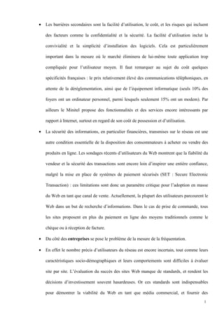 • Les barrières secondaires sont la facilité d’utilisation, le coût, et les risques qui incluent
des facteurs comme la confidentialité et la sécurité. La facilité d’utilisation inclut la
convivialité et la simplicité d’installation des logiciels. Cela est particulièrement
important dans la mesure où le marché éliminera de lui-même toute application trop
compliquée pour l’utilisateur moyen. Il faut remarquer au sujet du coût quelques
spécificités françaises : le prix relativement élevé des communications téléphoniques, en
attente de la déréglementation, ainsi que de l’équipement informatique (seuls 10% des
foyers ont un ordinateur personnel, parmi lesquels seulement 15% ont un modem). Par
ailleurs le Minitel propose des fonctionnalités et des services encore intéressants par
rapport à Internet, surtout en regard de son coût de possession et d’utilisation.
• La sécurité des informations, en particulier financières, transmises sur le réseau est une
autre condition essentielle de la disposition des consommateurs à acheter ou vendre des
produits en ligne. Les sondages récents d’utilisateurs du Web montrent que la fiabilité du
vendeur et la sécurité des transactions sont encore loin d’inspirer une entière confiance,
malgré la mise en place de systèmes de paiement sécurisés (SET : Secure Electronic
Transaction) : ces limitations sont donc un paramètre critique pour l’adoption en masse
du Web en tant que canal de vente. Actuellement, la plupart des utilisateurs parcourent le
Web dans un but de recherche d’informations. Dans le cas de prise de commande, tous
les sites proposent en plus du paiement en ligne des moyens traditionnels comme le
chèque ou à réception de facture.
• Du côté des entreprises se pose le problème de la mesure de la fréquentation.
• En effet le nombre précis d’utilisateurs du réseau est encore incertain, tout comme leurs
caractéristiques socio-démographiques et leurs comportements sont difficiles à évaluer
site par site. L’évaluation du succès des sites Web manque de standards, et rendent les
décisions d’investissement souvent hasardeuses. Or ces standards sont indispensables
pour démontrer la viabilité du Web en tant que média commercial, et fournir des
1
 