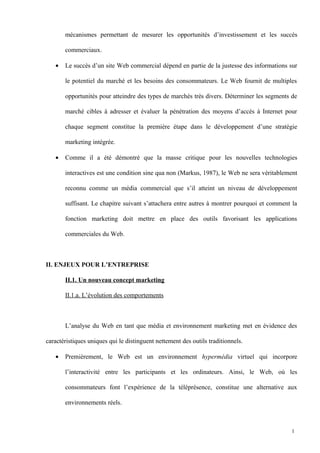 mécanismes permettant de mesurer les opportunités d’investissement et les succès
commerciaux.
• Le succès d’un site Web commercial dépend en partie de la justesse des informations sur
le potentiel du marché et les besoins des consommateurs. Le Web fournit de multiples
opportunités pour atteindre des types de marchés très divers. Déterminer les segments de
marché cibles à adresser et évaluer la pénétration des moyens d’accès à Internet pour
chaque segment constitue la première étape dans le développement d’une stratégie
marketing intégrée.
• Comme il a été démontré que la masse critique pour les nouvelles technologies
interactives est une condition sine qua non (Markus, 1987), le Web ne sera véritablement
reconnu comme un média commercial que s’il atteint un niveau de développement
suffisant. Le chapitre suivant s’attachera entre autres à montrer pourquoi et comment la
fonction marketing doit mettre en place des outils favorisant les applications
commerciales du Web.
II. ENJEUX POUR L’ENTREPRISE
II.1. Un nouveau concept marketing
II.1.a. L’évolution des comportements
L’analyse du Web en tant que média et environnement marketing met en évidence des
caractéristiques uniques qui le distinguent nettement des outils traditionnels.
• Premièrement, le Web est un environnement hypermédia virtuel qui incorpore
l’interactivité entre les participants et les ordinateurs. Ainsi, le Web, où les
consommateurs font l’expérience de la téléprésence, constitue une alternative aux
environnements réels.
1
 