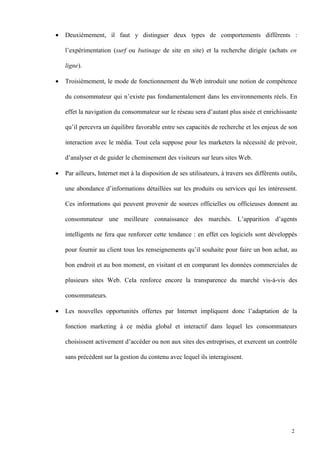 • Deuxièmement, il faut y distinguer deux types de comportements différents :
l’expérimentation (surf ou butinage de site en site) et la recherche dirigée (achats en
ligne).
• Troisièmement, le mode de fonctionnement du Web introduit une notion de compétence
du consommateur qui n’existe pas fondamentalement dans les environnements réels. En
effet la navigation du consommateur sur le réseau sera d’autant plus aisée et enrichissante
qu’il percevra un équilibre favorable entre ses capacités de recherche et les enjeux de son
interaction avec le média. Tout cela suppose pour les marketers la nécessité de prévoir,
d’analyser et de guider le cheminement des visiteurs sur leurs sites Web.
• Par ailleurs, Internet met à la disposition de ses utilisateurs, à travers ses différents outils,
une abondance d’informations détaillées sur les produits ou services qui les intéressent.
Ces informations qui peuvent provenir de sources officielles ou officieuses donnent au
consommateur une meilleure connaissance des marchés. L’apparition d’agents
intelligents ne fera que renforcer cette tendance : en effet ces logiciels sont développés
pour fournir au client tous les renseignements qu’il souhaite pour faire un bon achat, au
bon endroit et au bon moment, en visitant et en comparant les données commerciales de
plusieurs sites Web. Cela renforce encore la transparence du marché vis-à-vis des
consommateurs.
• Les nouvelles opportunités offertes par Internet impliquent donc l’adaptation de la
fonction marketing à ce média global et interactif dans lequel les consommateurs
choisissent activement d’accéder ou non aux sites des entreprises, et exercent un contrôle
sans précédent sur la gestion du contenu avec lequel ils interagissent.
2
 