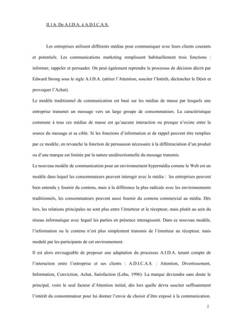 II.1.b. De A.I.D.A. à A.D.I.C.A.S.
Les entreprises utilisent différents médias pour communiquer avec leurs clients courants
et potentiels. Les communications marketing remplissent habituellement trois fonctions :
informer, rappeler et persuader. On peut également reprendre le processus de décision décrit par
Edward Strong sous le sigle A.I.D.A. (attirer l’Attention, susciter l’Intérêt, déclencher le Désir et
provoquer l’Achat).
Le modèle traditionnel de communication est basé sur les médias de masse par lesquels une
entreprise transmet un message vers un large groupe de consommateurs. La caractéristique
commune à tous ces médias de masse est qu’aucune interaction ou presque n’existe entre la
source du message et sa cible. Si les fonctions d’information et de rappel peuvent être remplies
par ce modèle, en revanche la fonction de persuasion nécessaire à la différenciation d’un produit
ou d’une marque est limitée par la nature unidirectionnelle du message transmis.
Le nouveau modèle de communication pour un environnement hypermédia comme le Web est un
modèle dans lequel les consommateurs peuvent interagir avec le média : les entreprises peuvent
bien entendu y fournir du contenu, mais à la différence la plus radicale avec les environnements
traditionnels, les consommateurs peuvent aussi fournir du contenu commercial au média. Dès
lors, les relations principales ne sont plus entre l’émetteur et le récepteur, mais plutôt au sein du
réseau informatique avec lequel les parties en présence interagissent. Dans ce nouveau modèle,
l’information ou le contenu n’est plus simplement transmis de l’émetteur au récepteur, mais
modulé par les participants de cet environnement.
Il est alors envisageable de proposer une adaptation du processus A.I.D.A. tenant compte de
l’interaction entre l’entreprise et ses clients : A.D.I.C.A.S. : Attention, Divertissement,
Information, Conviction, Achat, Satisfaction (Lehu, 1996). La marque deviendra sans doute le
principal, voire le seul facteur d’Attention initial, dès lors quelle devra susciter suffisamment
l’intérêt du consommateur pour lui donner l’envie de choisir d’être exposé à la communication.
2
 