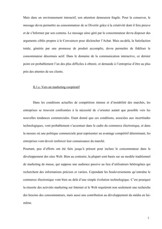 Mais dans un environnement interactif, son attention demeurera fragile. Pour la conserver, le
message devra permettre au consommateur de se Divertir grâce à la créativité dont il fera preuve
et de s’Informer par son contenu. Le message ainsi géré par le consommateur devra disposer des
arguments ciblés propres à le Convaincre pour déclencher l’Achat. Mais au-delà, la Satisfaction
totale, générée par une promesse de produit accomplie, devra permettre de fidéliser le
consommateur désormais actif. Dans le domaine de la communication interactive, ce dernier
point est probablement l’un des plus difficiles à obtenir, et demande à l’entreprise d’être au plus
près des attentes de ses clients.
II.1.c. Vers un marketing coopératif
Dans les conditions actuelles de compétition intense et d’instabilité des marchés, les
entreprises se trouvent confrontées à la nécessité de s’orienter autant que possible vers les
nouvelles tendances commerciales. Etant donné que ces conditions, associées aux incertitudes
technologiques, vont probablement s’accentuer dans le cadre du commerce électronique, et dans
la mesure où une politique commerciale peut représenter un avantage compétitif déterminant, les
entreprises vont devoir renforcer leur connaissance du marché.
Pourtant, peu d’efforts ont été faits jusqu’à présent pour inclure le consommateur dans le
développement des sites Web. Bien au contraire, la plupart sont basés sur un modèle traditionnel
de marketing de masse, qui suppose une audience passive au lieu d’utilisateurs hétérogènes qui
recherchent des informations précises et variées. Cependant les bouleversements qu’entraîne le
commerce électronique vont bien au delà d’une simple évolution technologique. C’est pourquoi
la réussite des activités marketing sur Internet et le Web requièrent non seulement une recherche
des besoins des consommateurs, mais aussi une contribution au développement du média en lui-
même.
2
 