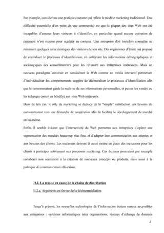 Par exemple, considérons une pratique courante qui reflète le modèle marketing traditionnel. Une
difficulté essentielle d’un point de vue commercial est que la plupart des sites Web ont été
incapables d’amener leurs visiteurs à s’identifier, en particulier quand aucune opération de
paiement n’est requise pour accéder au contenu. Une entreprise doit toutefois connaître au
minimum quelques caractéristiques des visiteurs de son site. Des organismes d’étude ont proposé
de centraliser le processus d’identification, en collectant les informations démographiques et
sociologiques des consommateurs pour les revendre aux entreprises intéressées. Mais un
nouveau paradigme construit en considérant le Web comme un média interactif permettant
d’individualiser les comportements suggère de décentraliser le processus d’identification afin
que le consommateur garde la maîtrise de ses informations personnelles, et puisse les vendre ou
les échanger contre un bénéfice aux sites Web intéressés.
Dans de tels cas, le rôle du marketing se déplace de la “simple” satisfaction des besoins du
consommateur vers une démarche de coopération afin de faciliter le développement du marché
en lui-même.
Enfin, il semble évident que l’interactivité du Web permettra aux entreprises d’opérer une
segmentation des marchés beaucoup plus fine, et d’adapter leur communication aux attentes et
aux besoins des clients. Les marketers doivent là aussi mettre en place des incitations pour les
clients à participer activement aux processus marketing. Ces derniers pourraient par exemple
collaborer non seulement à la création de nouveaux concepts ou produits, mais aussi à la
politique de communication elle-même.
II.2. La remise en cause de la chaîne de distribution
II.2.a. Arguments en faveur de la désintermédiation
Jusqu’à présent, les nouvelles technologies de l’information étaient surtout accessibles
aux entreprises : systèmes informatiques inter organisations, réseaux d’échange de données
2
 