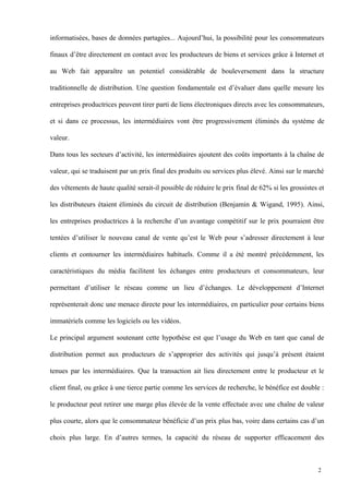 informatisées, bases de données partagées... Aujourd’hui, la possibilité pour les consommateurs
finaux d’être directement en contact avec les producteurs de biens et services grâce à Internet et
au Web fait apparaître un potentiel considérable de bouleversement dans la structure
traditionnelle de distribution. Une question fondamentale est d’évaluer dans quelle mesure les
entreprises productrices peuvent tirer parti de liens électroniques directs avec les consommateurs,
et si dans ce processus, les intermédiaires vont être progressivement éliminés du système de
valeur.
Dans tous les secteurs d’activité, les intermédiaires ajoutent des coûts importants à la chaîne de
valeur, qui se traduisent par un prix final des produits ou services plus élevé. Ainsi sur le marché
des vêtements de haute qualité serait-il possible de réduire le prix final de 62% si les grossistes et
les distributeurs étaient éliminés du circuit de distribution (Benjamin & Wigand, 1995). Ainsi,
les entreprises productrices à la recherche d’un avantage compétitif sur le prix pourraient être
tentées d’utiliser le nouveau canal de vente qu’est le Web pour s’adresser directement à leur
clients et contourner les intermédiaires habituels. Comme il a été montré précédemment, les
caractéristiques du média facilitent les échanges entre producteurs et consommateurs, leur
permettant d’utiliser le réseau comme un lieu d’échanges. Le développement d’Internet
représenterait donc une menace directe pour les intermédiaires, en particulier pour certains biens
immatériels comme les logiciels ou les vidéos.
Le principal argument soutenant cette hypothèse est que l’usage du Web en tant que canal de
distribution permet aux producteurs de s’approprier des activités qui jusqu’à présent étaient
tenues par les intermédiaires. Que la transaction ait lieu directement entre le producteur et le
client final, ou grâce à une tierce partie comme les services de recherche, le bénéfice est double :
le producteur peut retirer une marge plus élevée de la vente effectuée avec une chaîne de valeur
plus courte, alors que le consommateur bénéficie d’un prix plus bas, voire dans certains cas d’un
choix plus large. En d’autres termes, la capacité du réseau de supporter efficacement des
2
 