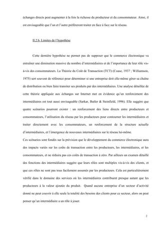 échanges directs peut augmenter à la fois la richesse du producteur et du consommateur. Ainsi, il
est envisageable que l’un et l’autre préfèreront traiter en face à face sur le réseau.
II.2.b. Limites de l’hypothèse
Cette dernière hypothèse ne permet pas de supposer que le commerce électronique va
entraîner une diminution massive du nombre d’intermédiaires et de l’importance de leur rôle vis-
à-vis des consommateurs. La Théorie du Coût de Transaction (TCT) (Coase, 1937 ; Williamson,
1975) sert souvent de référence pour déterminer si une entreprise doit elle-même gérer sa chaîne
de distribution ou bien faire transiter ses produits par des intermédiaires. Une analyse détaillée de
cette théorie appliquée aux échanges sur Internet met en évidence qu’un renforcement des
intermédiaires est tout aussi envisageable (Sarkar, Butler & Steinfield, 1996). Elle suggère que
quatre scénarios pourront exister : un renforcement des liens directs entre producteurs et
consommateurs, l’utilisation du réseau par les producteurs pour contourner les intermédiaires et
traiter directement avec les consommateurs, un renforcement de la structure actuelle
d’intermédiaires, et l’émergence de nouveaux intermédiaires sur le réseau lui-même.
Ces scénarios sont fondés sur la prévision que le développement du commerce électronique aura
des impacts variés sur les coûts de transaction entre les producteurs, les intermédiaires, et les
consommateurs, et ne réduira pas ces coûts de transaction à zéro. Par ailleurs un examen détaillé
des fonctions des intermédiaires suggère que leurs rôles sont multiples vis-à-vis des clients, et
que ces rôles ne sont pas tous facilement assumés par les producteurs. Cela est particulièrement
vérifié dans le domaine des services où les intermédiaires contribuent presque autant que les
producteurs à la valeur ajoutée du produit. Quand aucune entreprise d’un secteur d’activité
donné ne peut couvrir à elle seule la totalité des besoins des clients pour ce secteur, alors on peut
penser qu’un intermédiaire a un rôle à jouer.
2
 