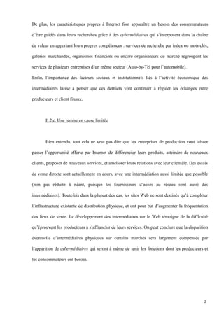 De plus, les caractéristiques propres à Internet font apparaître un besoin des consommateurs
d’être guidés dans leurs recherches grâce à des cybermédiaires qui s’interposent dans la chaîne
de valeur en apportant leurs propres compétences : services de recherche par index ou mots clés,
galeries marchandes, organismes financiers ou encore organisateurs de marché regroupant les
services de plusieurs entreprises d’un même secteur (Auto-by-Tel pour l’automobile).
Enfin, l’importance des facteurs sociaux et institutionnels liés à l’activité économique des
intermédiaires laisse à penser que ces derniers vont continuer à réguler les échanges entre
producteurs et client finaux.
II.2.c. Une remise en cause limitée
Bien entendu, tout cela ne veut pas dire que les entreprises de production vont laisser
passer l’opportunité offerte par Internet de différencier leurs produits, atteindre de nouveaux
clients, proposer de nouveaux services, et améliorer leurs relations avec leur clientèle. Des essais
de vente directe sont actuellement en cours, avec une intermédiation aussi limitée que possible
(non pas réduite à néant, puisque les fournisseurs d’accès au réseau sont aussi des
intermédiaires). Toutefois dans la plupart des cas, les sites Web ne sont destinés qu’à compléter
l’infrastructure existante de distribution physique, et ont pour but d’augmenter la fréquentation
des lieux de vente. Le développement des intermédiaires sur le Web témoigne de la difficulté
qu’éprouvent les producteurs à s’affranchir de leurs services. On peut conclure que la disparition
éventuelle d’intermédiaires physiques sur certains marchés sera largement compensée par
l’apparition de cybermédiaires qui seront à même de tenir les fonctions dont les producteurs et
les consommateurs ont besoin.
2
 