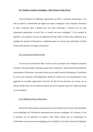 II.3. Modèles d’analyse stratégique : Mac Farlan, Cronin, Porter
Avant d’analyser les différentes opportunités qu’offre le commerce électronique, il est
utile de replacer ce phénomène par rapport aux enjeux stratégiques d’une entreprise. Pourquoi,
en effet, s’intéresser plus à Internet qu’à une autre technologie ? Internet est-il un outil
uniquement opérationnel ou doit-il être vu comme une arme stratégique ? Il est possible de
répondre à ces questions à travers les approches de Mac Farlan et Porter, deux références de la
stratégie des systèmes d’information, et également grâce aux travaux plus spécifiques de Mary
Cronin, liant Internet et avantage concurrentiel.
II.3.a. Les travaux de Mary Cronin
Les travaux de recherche de Mary Cronin ont été les premiers à lier stratégie d’entreprise
et Internet. On pouvait déjà y distinguer quatre points importants : Internet permet de joindre des
communautés d’utilisateurs, sans autre moyen qu’un simple terminal informatique, il transforme
les services de recherche et développement, facilite les contacts avec les consommateurs et fait
apparaître de nouvelles opportunités d’activité. Du fait de leur précocité, ces travaux ont un
champ d’étude limité. Ils ont néanmoins permis de fixer les grandes lignes de l’impact du réseau
sur une entreprise.
II.3.b. Modèle de Warren Mac Farlan
Warren Mc Farlan propose cinq questions qu’une entreprise doit se poser pour déterminer
si les technologies de l’information représentent une ressource stratégique. Si la réponse à l’une
ou plusieurs de ces questions est positive, Mac Farlan montre que les technologies de
l’information sont une ressource stratégique pour l’entreprise. Il est donc intéressant d’appliquer
2
 