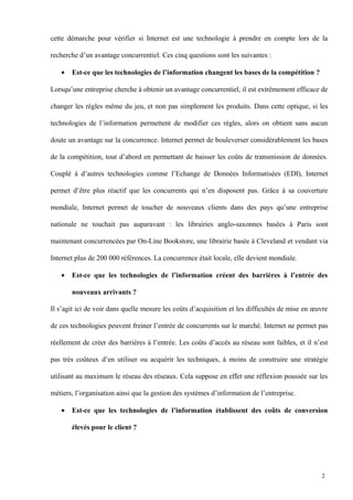 cette démarche pour vérifier si Internet est une technologie à prendre en compte lors de la
recherche d’un avantage concurrentiel. Ces cinq questions sont les suivantes :
• Est-ce que les technologies de l’information changent les bases de la compétition ?
Lorsqu’une entreprise cherche à obtenir un avantage concurrentiel, il est extrêmement efficace de
changer les règles même du jeu, et non pas simplement les produits. Dans cette optique, si les
technologies de l’information permettent de modifier ces règles, alors on obtient sans aucun
doute un avantage sur la concurrence. Internet permet de bouleverser considérablement les bases
de la compétition, tout d’abord en permettant de baisser les coûts de transmission de données.
Couplé à d’autres technologies comme l’Echange de Données Informatisées (EDI), Internet
permet d’être plus réactif que les concurrents qui n’en disposent pas. Grâce à sa couverture
mondiale, Internet permet de toucher de nouveaux clients dans des pays qu’une entreprise
nationale ne touchait pas auparavant : les librairies anglo-saxonnes basées à Paris sont
maintenant concurrencées par On-Line Bookstore, une librairie basée à Cleveland et vendant via
Internet plus de 200 000 références. La concurrence était locale, elle devient mondiale.
• Est-ce que les technologies de l’information créent des barrières à l’entrée des
nouveaux arrivants ?
Il s’agit ici de voir dans quelle mesure les coûts d’acquisition et les difficultés de mise en œuvre
de ces technologies peuvent freiner l’entrée de concurrents sur le marché. Internet ne permet pas
réellement de créer des barrières à l’entrée. Les coûts d’accès au réseau sont faibles, et il n’est
pas très coûteux d’en utiliser ou acquérir les techniques, à moins de construire une stratégie
utilisant au maximum le réseau des réseaux. Cela suppose en effet une réflexion poussée sur les
métiers, l’organisation ainsi que la gestion des systèmes d’information de l’entreprise.
• Est-ce que les technologies de l’information établissent des coûts de conversion
élevés pour le client ?
2
 