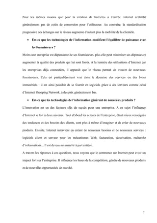 Pour les mêmes raisons que pour la création de barrières à l’entrée, Internet n’établit
généralement pas de coûts de conversion pour l’utilisateur. Au contraire, la standardisation
progressive des échanges sur le réseau augmente d’autant plus la mobilité de la clientèle.
• Est-ce que les technologies de l’information modifient l’équilibre de puissance avec
les fournisseurs ?
Moins une entreprise est dépendante de ses fournisseurs, plus elle peut minimiser ses dépenses et
augmenter la qualité des produits qui lui sont livrés. A la lumière des utilisations d’Internet par
les entreprises déjà connectées, il apparaît que le réseau permet de trouver de nouveaux
fournisseurs. Cela est particulièrement vrai dans le domaine des services ou des biens
immatériels : il est ainsi possible de se fournir en logiciels grâce à des serveurs comme celui
d’Internet Shopping Network, à des prix généralement bas.
• Est-ce que les technologies de l’information génèrent de nouveaux produits ?
L’innovation est un des facteurs clés de succès pour une entreprise. A ce sujet l’influence
d’Internet se fait à deux niveaux. Tout d’abord les acteurs de l’entreprise, étant mieux renseignés
des tendances et des besoins des clients, sont plus à même d’imaginer et de créer de nouveaux
produits. Ensuite, Internet intervient en créant de nouveaux besoins et de nouveaux services :
logiciels client et serveur pour les mécanismes Web, facturation, sécurisation, recherche
d’informations... Il est devenu un marché à part entière.
A travers les réponses à ces questions, nous voyons que le commerce sur Internet peut avoir un
impact fort sur l’entreprise. Il influence les bases de la compétition, génère de nouveaux produits
et de nouvelles opportunités de marché.
2
 