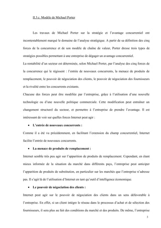 II.3.c. Modèle de Michael Porter
Les travaux de Michael Porter sur la stratégie et l’avantage concurrentiel ont
incontestablement marqué le domaine de l’analyse stratégique. A partir de sa définition des cinq
forces de la concurrence et de son modèle de chaîne de valeur, Porter dresse trois types de
stratégies possibles permettant à une entreprise de dégager un avantage concurrentiel.
La rentabilité d’un secteur est déterminée, selon Michael Porter, par l’analyse des cinq forces de
la concurrence qui le régissent : l’entrée de nouveaux concurrents, la menace de produits de
remplacement, le pouvoir de négociation des clients, le pouvoir de négociation des fournisseurs
et la rivalité entre les concurrents existants.
Chacune des forces peut être modifiée par l’entreprise, grâce à l’utilisation d’une nouvelle
technologie ou d’une nouvelle politique commerciale. Cette modification peut entraîner un
changement structurel du secteur, et permettre à l’entreprise de prendre l’avantage. Il est
intéressant de voir sur quelles forces Internet peut agir :
• L’entrée de nouveaux concurrents :
Comme il a été vu précédemment, en facilitant l’extension du champ concurrentiel, Internet
facilite l’entrée de nouveaux concurrents.
• La menace de produits de remplacement :
Internet semble très peu agir sur l’apparition de produits de remplacement. Cependant, en étant
mieux informée de la situation du marché dans différents pays, l’entreprise peut anticiper
l’apparition de produits de substitution, en particulier sur les marchés que l’entreprise n’adresse
pas. Il s’agit là de l’utilisation d’Internet en tant qu’outil d’intelligence économique.
• Le pouvoir de négociation des clients :
Internet peut agir sur le pouvoir de négociation des clients dans un sens défavorable à
l’entreprise. En effet, si un client intègre le réseau dans le processus d’achat et de sélection des
fournisseurs, il sera plus au fait des conditions du marché et des produits. De même, l’entreprise
3
 