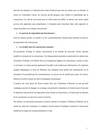 doit être très attentive à l’utilisation des outils d’Internet pour être en contact avec sa clientèle. A
moins d’y restreindre l’accès, les services qu’elle propose sont visibles et exploitables par la
concurrence. Le coût de conversion pour le client étant très faible, ce dernier sera moins captif
qu’avec des approches plus propriétaires. L’entreprise peut rencontrer dans cette approche le
risque de perdre son avantage concurrentiel.
• Le pouvoir de négociation des fournisseurs :
Pour les mêmes raisons, et comme il a été vu précédemment, Internet peut diminuer le pouvoir
de négociation des fournisseurs.
• La rivalité entre les concurrents existants :
En permettant d’élargir le champ concurrentiel et de toucher de nouveaux clients, Internet
modifie les données de la concurrence. Cet élargissement permettra en particulier de réaliser des
économies d’échelle, et d’obtenir ainsi un avantage par rapport à la concurrence, surtout si celle-
ci est locale. Le réseau permet également d’accéder à de nombreuses informations. En explorant
groupes thématiques et listes de diffusion, une entreprise peut obtenir des informations sur la
perception d’un produit par les consommateurs, ou encore sur un marché peu connu. Ici encore,
Internet est utilisé comme un outil d’intelligence économique.
L’analyse des cinq forces de Porter montre bien que l’utilisation d’Internet en tant qu’outil
stratégique permet de dégager un avantage concurrentiel, notamment en bouleversant d’une part
la répartition des pouvoirs de négociation entre clients et fournisseurs, et d’autre part les facteurs
de la concurrence au sein d’un secteur d’activité.
Par ailleurs, les documents présentés en annexe mettent en évidence l’influence d’Internet sur la
chaîne de valeur de l’entreprise. Le chapitre suivant tentera d’expliquer comment le réseau peut
améliorer les étapes de commercialisation et vente.
3
 
