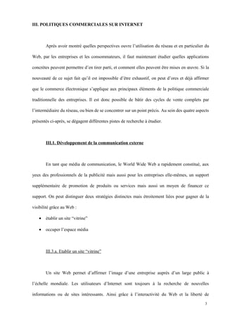 III. POLITIQUES COMMERCIALES SUR INTERNET
Après avoir montré quelles perspectives ouvre l’utilisation du réseau et en particulier du
Web, par les entreprises et les consommateurs, il faut maintenant étudier quelles applications
concrètes peuvent permettre d’en tirer parti, et comment elles peuvent être mises en œuvre. Si la
nouveauté de ce sujet fait qu’il est impossible d’être exhaustif, on peut d’ores et déjà affirmer
que le commerce électronique s’applique aux principaux éléments de la politique commerciale
traditionnelle des entreprises. Il est donc possible de bâtir des cycles de vente complets par
l’intermédiaire du réseau, ou bien de se concentrer sur un point précis. Au sein des quatre aspects
présentés ci-après, se dégagent différentes pistes de recherche à étudier.
III.1. Développement de la communication externe
En tant que média de communication, le World Wide Web a rapidement constitué, aux
yeux des professionnels de la publicité mais aussi pour les entreprises elle-mêmes, un support
supplémentaire de promotion de produits ou services mais aussi un moyen de financer ce
support. On peut distinguer deux stratégies distinctes mais étroitement liées pour gagner de la
visibilité grâce au Web :
• établir un site “vitrine”
• occuper l’espace média
III.3.a. Etablir un site “vitrine”
Un site Web permet d’affirmer l’image d’une entreprise auprès d’un large public à
l’échelle mondiale. Les utilisateurs d’Internet sont toujours à la recherche de nouvelles
informations ou de sites intéressants. Ainsi grâce à l’interactivité du Web et la liberté de
3
 