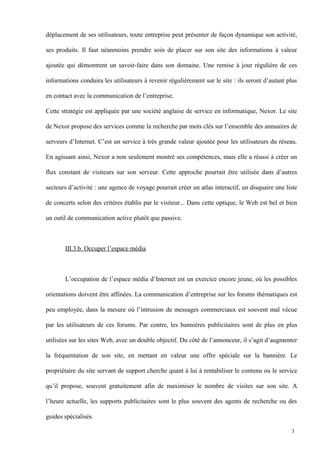 déplacement de ses utilisateurs, toute entreprise peut présenter de façon dynamique son activité,
ses produits. Il faut néanmoins prendre soin de placer sur son site des informations à valeur
ajoutée qui démontrent un savoir-faire dans son domaine. Une remise à jour régulière de ces
informations conduira les utilisateurs à revenir régulièrement sur le site : ils seront d’autant plus
en contact avec la communication de l’entreprise.
Cette stratégie est appliquée par une société anglaise de service en informatique, Nexor. Le site
de Nexor propose des services comme la recherche par mots clés sur l’ensemble des annuaires de
serveurs d’Internet. C’est un service à très grande valeur ajoutée pour les utilisateurs du réseau.
En agissant ainsi, Nexor a non seulement montré ses compétences, mais elle a réussi à créer un
flux constant de visiteurs sur son serveur. Cette approche pourrait être utilisée dans d’autres
secteurs d’activité : une agence de voyage pourrait créer un atlas interactif, un disquaire une liste
de concerts selon des critères établis par le visiteur... Dans cette optique, le Web est bel et bien
un outil de communication active plutôt que passive.
III.3.b. Occuper l’espace média
L’occupation de l’espace média d’Internet est un exercice encore jeune, où les possibles
orientations doivent être affinées. La communication d’entreprise sur les forums thématiques est
peu employée, dans la mesure où l’intrusion de messages commerciaux est souvent mal vécue
par les utilisateurs de ces forums. Par contre, les bannières publicitaires sont de plus en plus
utilisées sur les sites Web, avec un double objectif. Du côté de l’annonceur, il s’agit d’augmenter
la fréquentation de son site, en mettant en valeur une offre spéciale sur la bannière. Le
propriétaire du site servant de support cherche quant à lui à rentabiliser le contenu ou le service
qu’il propose, souvent gratuitement afin de maximiser le nombre de visites sur son site. A
l’heure actuelle, les supports publicitaires sont le plus souvent des agents de recherche ou des
guides spécialisés.
3
 