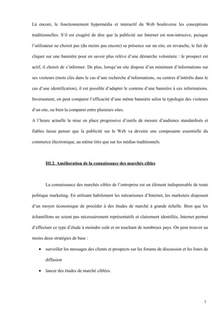 Là encore, le fonctionnement hypermédia et interactif du Web bouleverse les conceptions
traditionnelles. S’il est exagéré de dire que la publicité sur Internet est non-intrusive, puisque
l’utilisateur ne choisit pas (du moins pas encore) sa présence sur un site, en revanche, le fait de
cliquer sur une bannière pour en savoir plus relève d’une démarche volontaire : le prospect est
actif, il choisit de s’informer. De plus, lorsqu’un site dispose d’un minimum d’informations sur
ses visiteurs (mots clés dans le cas d’une recherche d’informations, ou centres d’intérêts dans le
cas d’une identification), il est possible d’adapter le contenu d’une bannière à ces informations.
Inversement, on peut comparer l’efficacité d’une même bannière selon la typologie des visiteurs
d’un site, ou bien la comparer entre plusieurs sites.
A l’heure actuelle la mise en place progressive d’outils de mesure d’audience standardisés et
fiables laisse penser que la publicité sur le Web va devenir une composante essentielle du
commerce électronique, au même titre que sur les médias traditionnels.
III.2. Amélioration de la connaissance des marchés cibles
La connaissance des marchés cibles de l’entreprise est un élément indispensable de toute
politique marketing. En utilisant habilement les mécanismes d’Internet, les marketers disposent
d’un moyen économique de procéder à des études de marché à grande échelle. Bien que les
échantillons ne soient pas nécessairement représentatifs et clairement identifiés, Internet permet
d’effectuer ce type d’étude à moindre coût et en touchant de nombreux pays. On peut trouver au
moins deux stratégies de base :
• surveiller les messages des clients et prospects sur les forums de discussion et les listes de
diffusion
• lancer des études de marché ciblées.
3
 